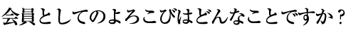 会員としてのよろこびはどんなことですか？